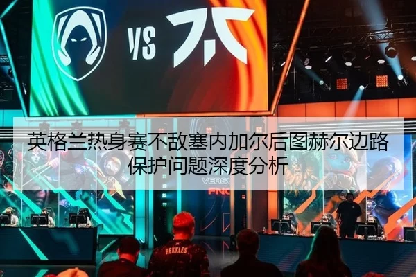 英格兰热身赛不敌塞内加尔后图赫尔边路保护问题深度分析